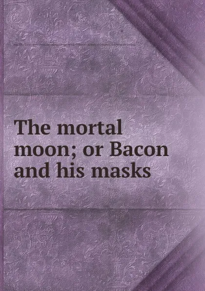 Обложка книги The mortal moon; or Bacon and his masks, John Elisha Roe