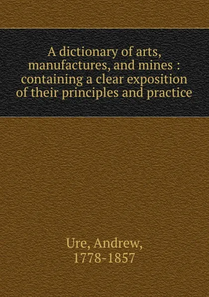 Обложка книги A dictionary of arts, manufactures, and mines : containing a clear exposition of their principles and practice, Andrew Ure