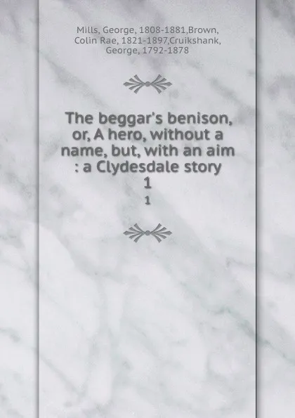 Обложка книги The beggar.s benison, or, A hero, without a name, but, with an aim : a Clydesdale story. 1, George Mills