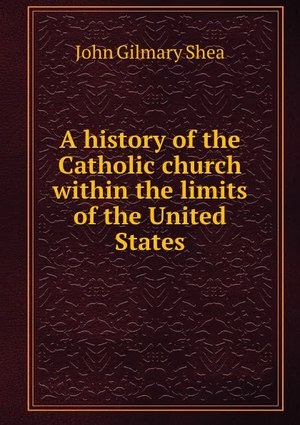 Обложка книги A history of the Catholic church within the limits of the United States, John Gilmary Shea