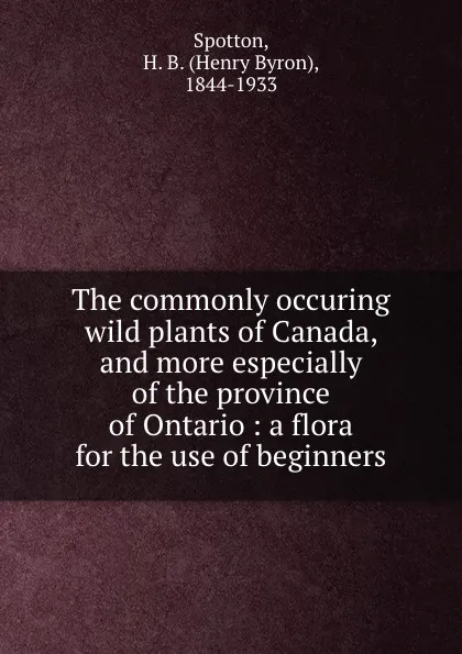 Обложка книги The commonly occuring wild plants of Canada, and more especially of the province of Ontario : a flora for the use of beginners, Henry Byron Spotton