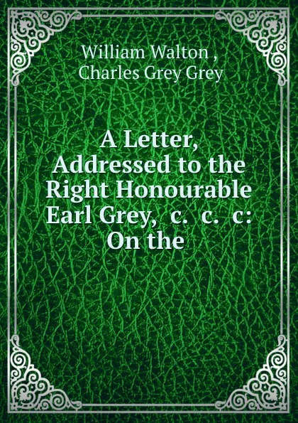 Обложка книги A Letter, Addressed to the Right Honourable Earl Grey, .c. .c. .c: On the ., William Walton