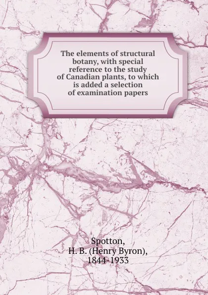 Обложка книги The elements of structural botany, with special reference to the study of Canadian plants, to which is added a selection of examination papers, Henry Byron Spotton