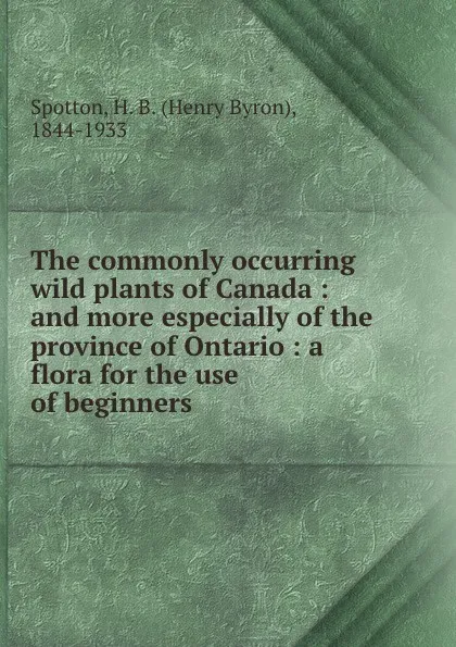 Обложка книги The commonly occurring wild plants of Canada : and more especially of the province of Ontario : a flora for the use of beginners, Henry Byron Spotton