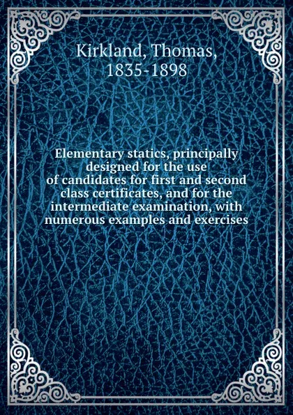 Обложка книги Elementary statics, principally designed for the use of candidates for first and second class certificates, and for the intermediate examination, with numerous examples and exercises, Thomas Kirkland