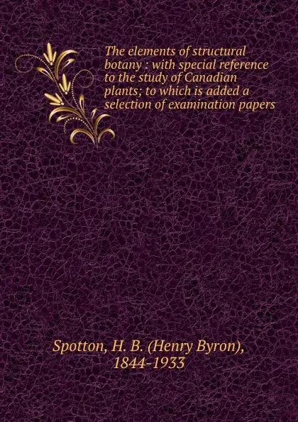 Обложка книги The elements of structural botany : with special reference to the study of Canadian plants; to which is added a selection of examination papers, Henry Byron Spotton