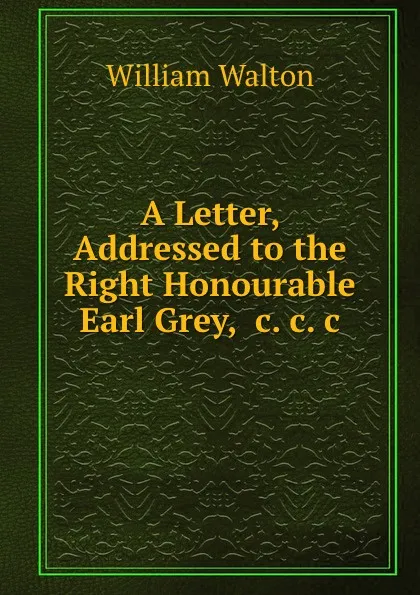 Обложка книги A Letter, Addressed to the Right Honourable Earl Grey, .c..c..c., William Walton