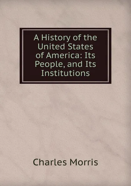 Обложка книги A History of the United States of America: Its People, and Its Institutions, Morris Charles