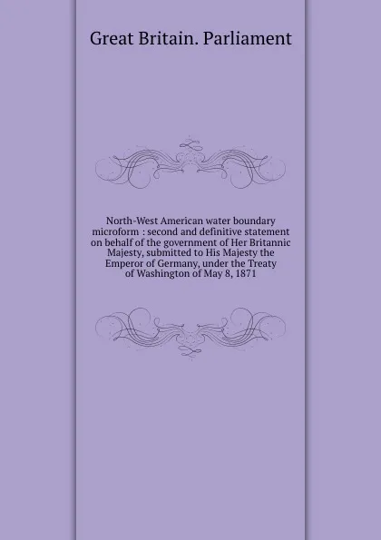 Обложка книги North-West American water boundary microform : second and definitive statement on behalf of the government of Her Britannic Majesty, submitted to His Majesty the Emperor of Germany, under the Treaty of Washington of May 8, 1871, Great Britain. Parliament