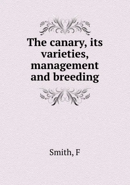 Обложка книги The canary, its varieties, management and breeding, F. Smith