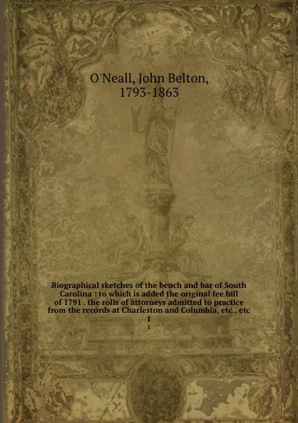 Обложка книги Biographical sketches of the bench and bar of South Carolina : to which is added the original fee bill of 1791 . the rolls of attorneys admitted to practice from the records at Charleston and Columbia, etc., etc. 1, John Belton O'Neall