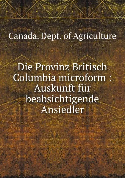 Обложка книги Die Provinz Britisch Columbia microform : Auskunft fur beabsichtigende Ansiedler, Canada. Dept. of Agriculture