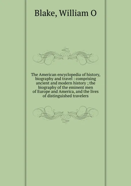 Обложка книги The American encyclopedia of history, biography and travel : comprising ancient and modern history ; the biography of the eminent men of Europe and America, and the lives of distinguished travelers, William O. Blake