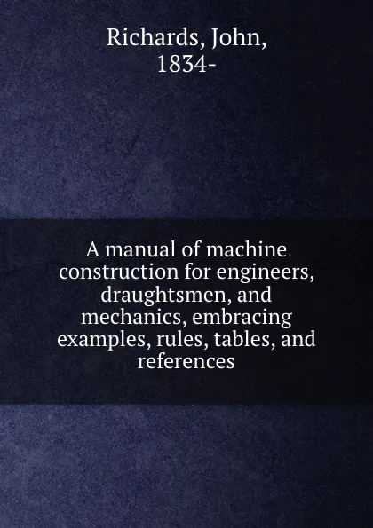 Обложка книги A manual of machine construction for engineers, draughtsmen, and mechanics, embracing examples, rules, tables, and references, John Richards