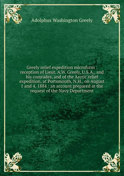 Обложка книги Greely relief expedition microform : reception of Lieut. A.W. Greely, U.S.A., and his comrades, and of the Arctic relief expedition, at Portsmouth, N.H., on August 1 and 4, 1884 : an account prepared at the request of the Navy Department, A.W. Greely