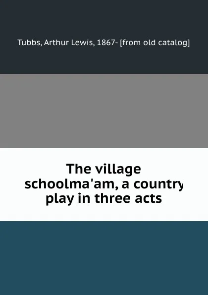 Обложка книги The village schoolma.am, a country play in three acts, Arthur Lewis Tubbs