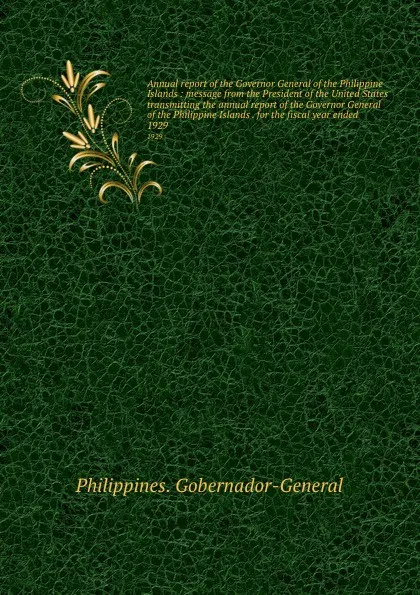 Обложка книги Annual report of the Governor General of the Philippine Islands : message from the President of the United States transmitting the annual report of the Governor General of the Philippine Islands . for the fiscal year ended . 1929, Philippines. Gobernador-General