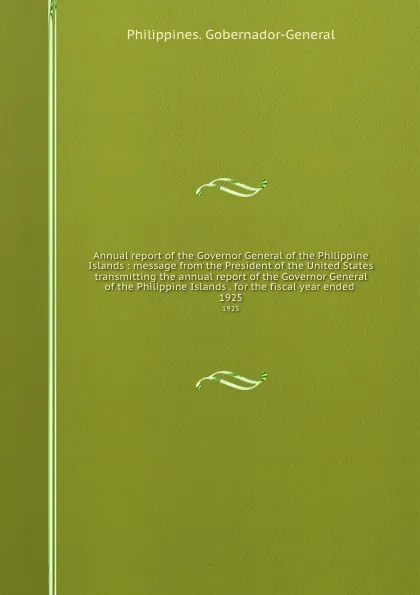 Обложка книги Annual report of the Governor General of the Philippine Islands : message from the President of the United States transmitting the annual report of the Governor General of the Philippine Islands . for the fiscal year ended . 1925, Philippines. Gobernador-General