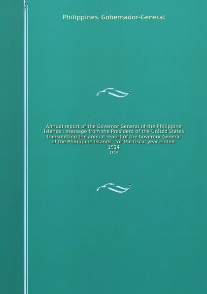 Обложка книги Annual report of the Governor General of the Philippine Islands : message from the President of the United States transmitting the annual report of the Governor General of the Philippine Islands . for the fiscal year ended . 1924, Philippines. Gobernador-General