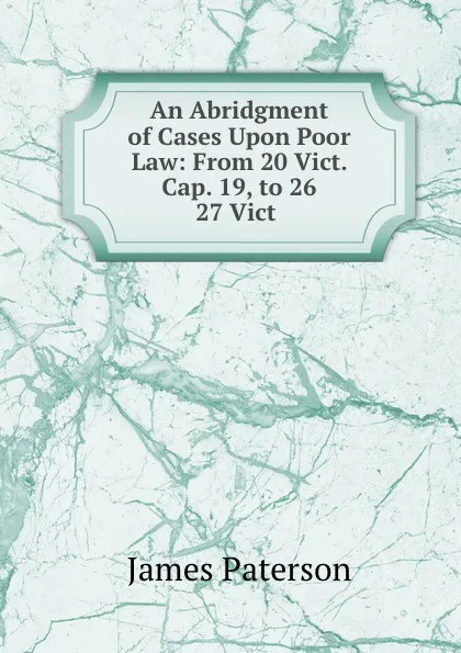 Обложка книги An Abridgment of Cases Upon Poor Law: From 20 Vict. Cap. 19, to 26 . 27 Vict ., James Paterson