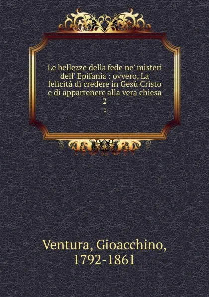 Обложка книги Le bellezze della fede ne. misteri dell. Epifania : ovvero, La felicita di credere in Gesu Cristo e di appartenere alla vera chiesa. 2, Gioacchino Ventura