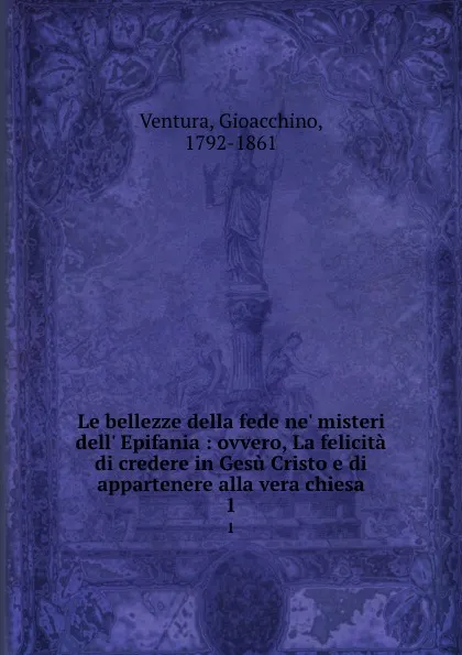 Обложка книги Le bellezze della fede ne. misteri dell. Epifania : ovvero, La felicita di credere in Gesu Cristo e di appartenere alla vera chiesa. 1, Gioacchino Ventura