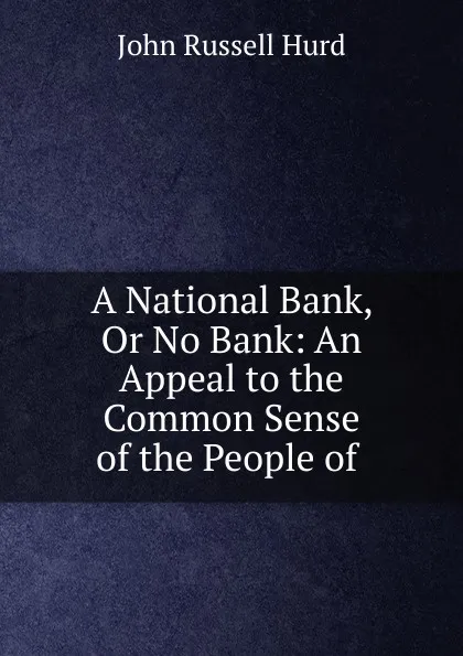 Обложка книги A National Bank, Or No Bank: An Appeal to the Common Sense of the People of ., John Russell Hurd