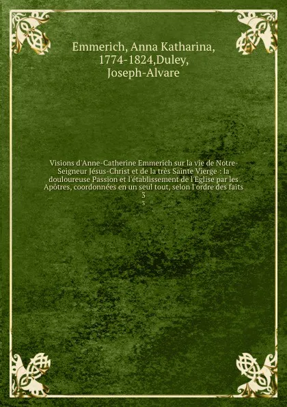 Обложка книги Visions d.Anne-Catherine Emmerich sur la vie de Notre-Seigneur Jesus-Christ et de la tres Sainte Vierge : la douloureuse Passion et l.etablissement de l.Eglise par les Apotres, coordonnees en un seul tout, selon l.ordre des faits. 3, Anna Katharina Emmerich