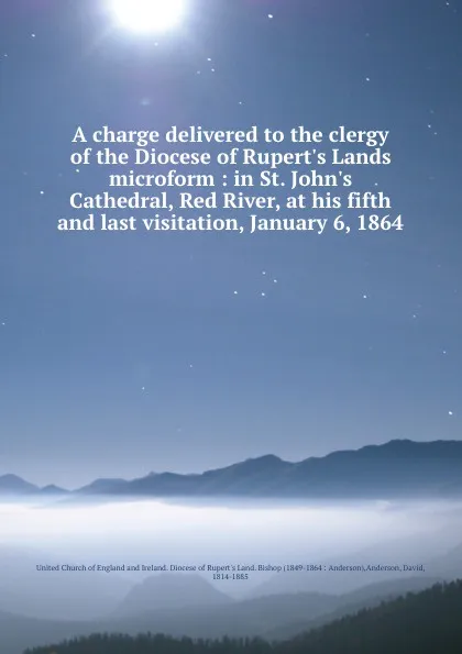 Обложка книги A charge delivered to the clergy of the Diocese of Rupert.s Lands microform : in St. John.s Cathedral, Red River, at his fifth and last visitation, January 6, 1864, David Anderson