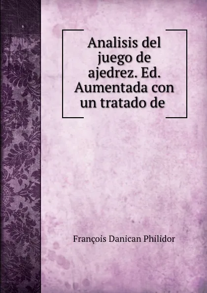 Обложка книги Analisis del juego de ajedrez. Ed. Aumentada con un tratado de ., François Danican Philidor