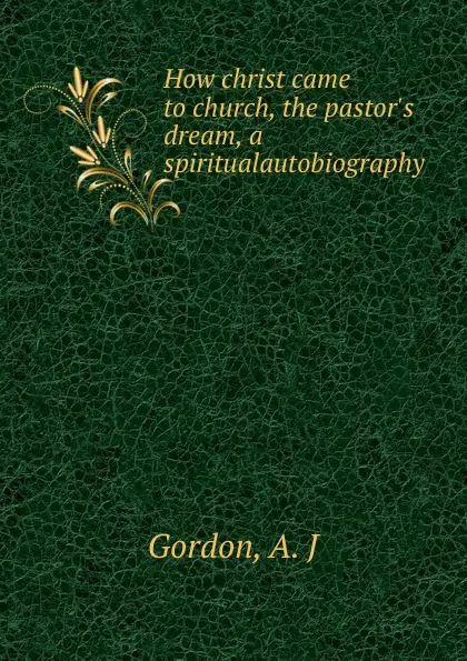 Обложка книги How christ came to church, the pastor.s dream, a spiritualautobiography, A.J. Gordon