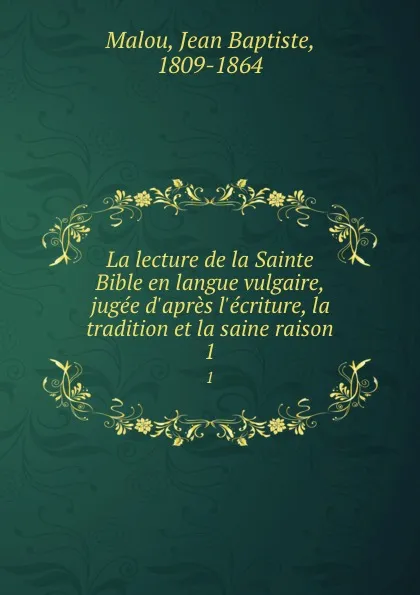 Обложка книги La lecture de la Sainte Bible en langue vulgaire, jugee d.apres l.ecriture, la tradition et la saine raison. 1, Jean Baptiste Malou