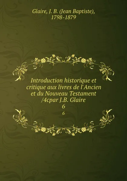 Обложка книги Introduction historique et critique aux livres de l.Ancien et du Nouveau Testament /4cpar J.B. Glaire. 6, Jean Baptiste Glaire