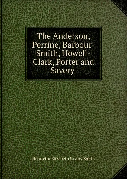 Обложка книги The Anderson, Perrine, Barbour-Smith, Howell-Clark, Porter and Savery ., Henrietta Elizabeth Savery Smith