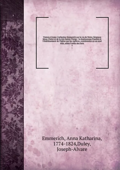 Обложка книги Visions d.Anne-Catherine Emmerich sur la vie de Notre-Seigneur Jesus-Christ et de la tres Sainte Vierge : la douloureuse Passion et l.etablissement de l.Eglise par les Apotres, coordonnees en un seul tout, selon l.ordre des faits. 1, Anna Katharina Emmerich