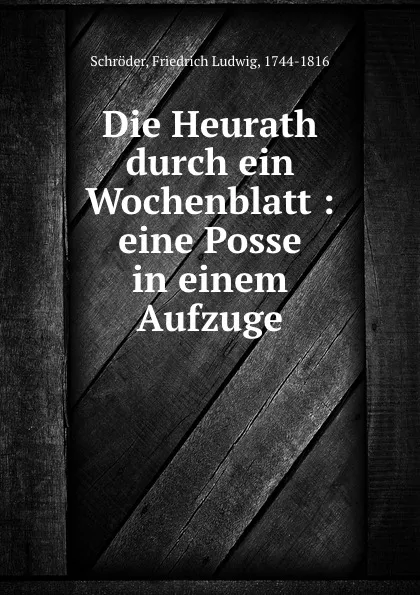 Обложка книги Die Heurath durch ein Wochenblatt : eine Posse in einem Aufzuge, Friedrich Ludwig Schröder