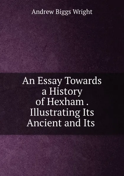 Обложка книги An Essay Towards a History of Hexham . Illustrating Its Ancient and Its ., Andrew Biggs Wright