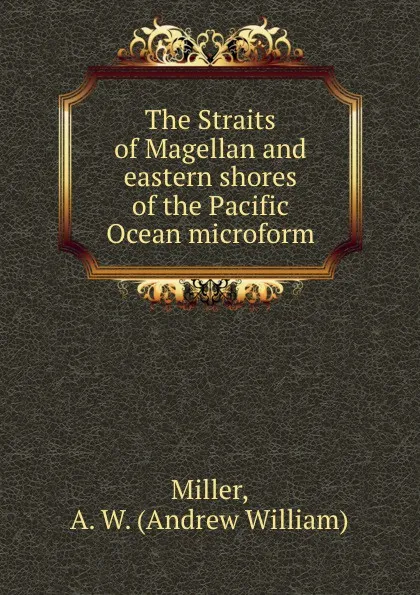 Обложка книги The Straits of Magellan and eastern shores of the Pacific Ocean microform, Andrew William Miller