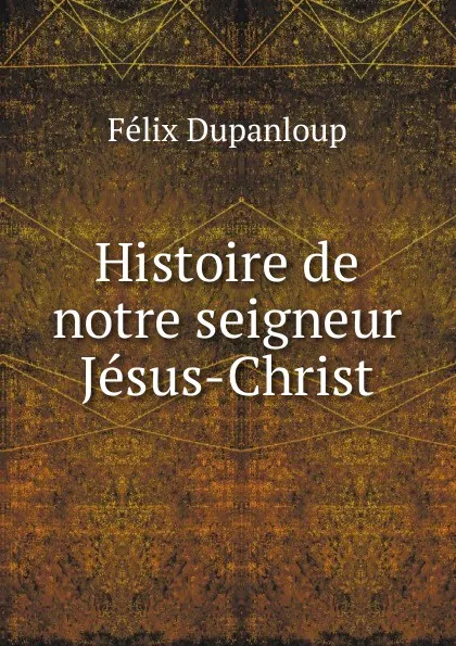 Обложка книги Histoire de notre seigneur Jesus-Christ, Dupanloup Félix