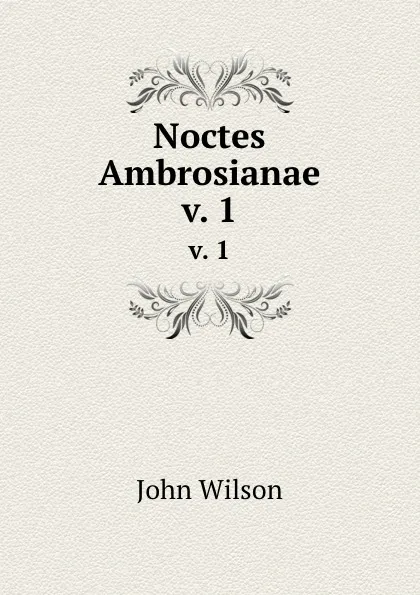 Обложка книги Noctes Ambrosianae. v. 1, John Wilson