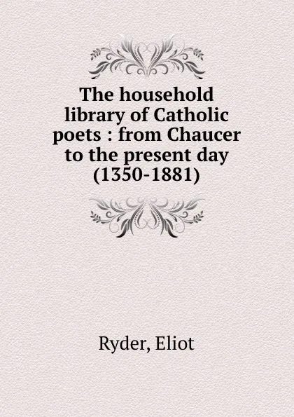 Обложка книги The household library of Catholic poets : from Chaucer to the present day (1350-1881), Eliot Ryder