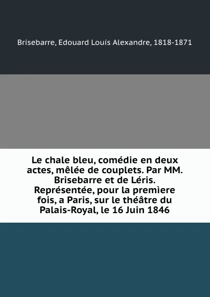 Обложка книги Le chale bleu, comedie en deux actes, melee de couplets. Par MM. Brisebarre et de Leris. Representee, pour la premiere fois, a Paris, sur le theatre du Palais-Royal, le 16 Juin 1846, Edouard Louis Alexandre Brisebarre