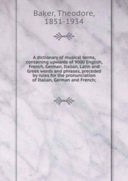 Обложка книги A dictionary of musical terms, containing upwards of 9000 English, French, German, Italian, Latin and Greek words and phrases, preceded by rules for the pronunciation of Italian, German and French;, Theodore Baker