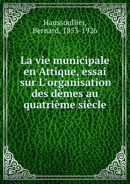 Обложка книги La vie municipale en Attique, essai sur L.organisation des demes au quatrieme siecle, Bernard Haussoullier