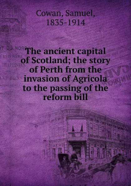 Обложка книги The ancient capital of Scotland; the story of Perth from the invasion of Agricola to the passing of the reform bill, Samuel Cowan