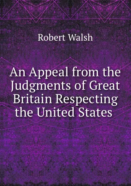 Обложка книги An Appeal from the Judgments of Great Britain Respecting the United States ., Robert Walsh