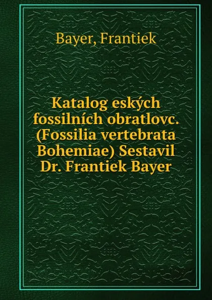 Обложка книги Katalog eskych fossilnich obratlovc. (Fossilia vertebrata Bohemiae) Sestavil Dr. Frantiek Bayer, Frantiek Bayer