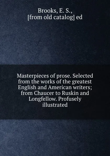 Обложка книги Masterpieces of prose. Selected from the works of the greatest English and American writers; from Chaucer to Ruskin and Longfellow. Profusely illustrated, E.S. Brooks