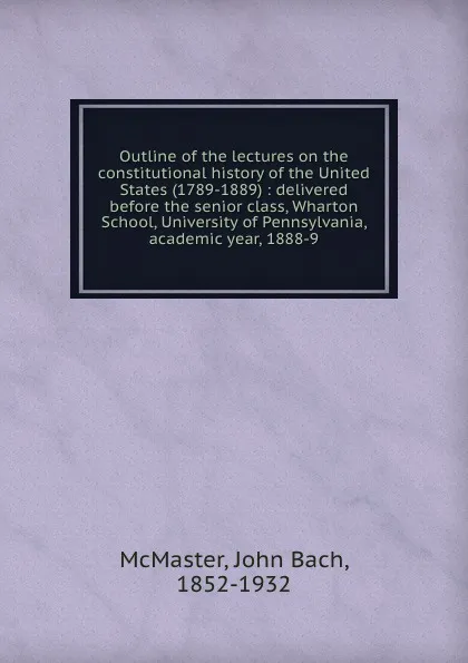 Обложка книги Outline of the lectures on the constitutional history of the United States (1789-1889) : delivered before the senior class, Wharton School, University of Pennsylvania, academic year, 1888-9, John Bach McMaster