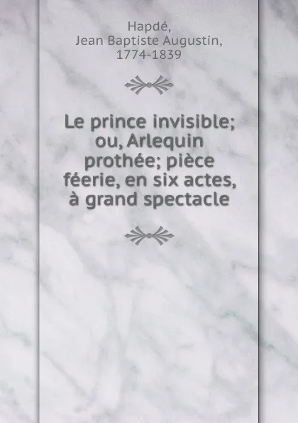 Обложка книги Le prince invisible; ou, Arlequin prothee; piece feerie, en six actes, a grand spectacle, Jean Baptiste Augustin Hapdé